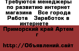 Требуются менеджеры по развитию интернет-магазина - Все города Работа » Заработок в интернете   . Приморский край,Артем г.